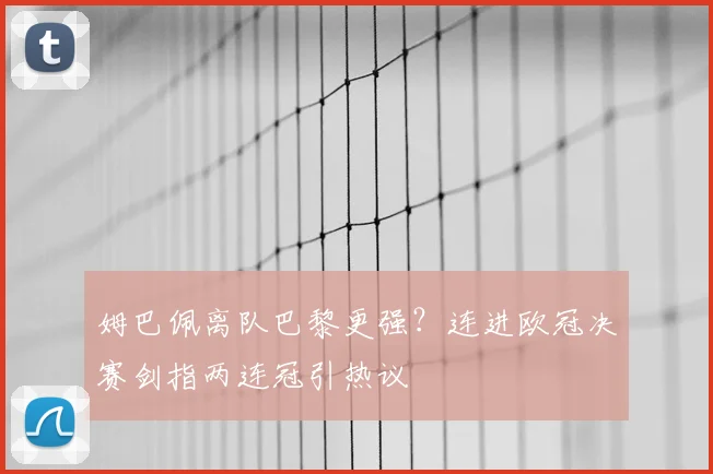 姆巴佩离队巴黎更强？连进欧冠决赛剑指两连冠引热议