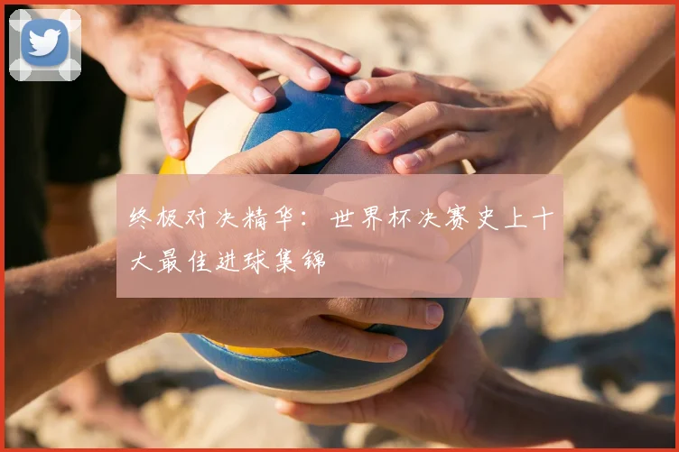 终极对决精华：世界杯决赛史上十大最佳进球集锦