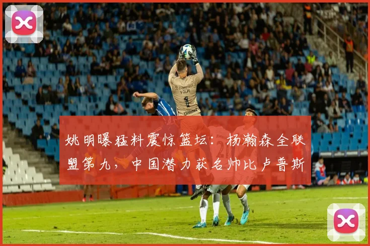 姚明曝猛料震惊篮坛：杨瀚森全联盟第九，中国潜力获名帅比卢普斯认可
