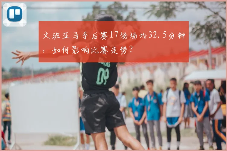 文班亚马季后赛17场场均32.5分钟，如何影响比赛走势？