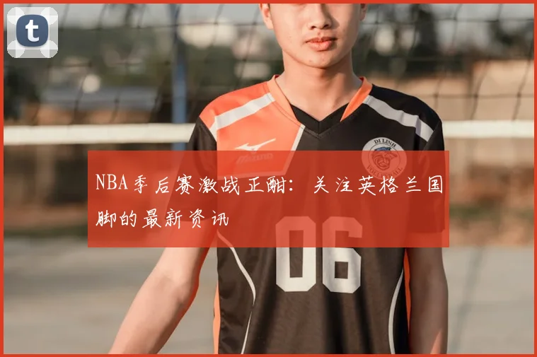 NBA季后赛激战正酣：关注英格兰国脚的最新资讯