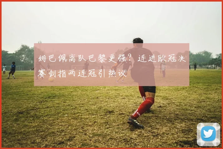 姆巴佩离队巴黎更强？连进欧冠决赛剑指两连冠引热议