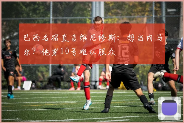 巴西名宿直言维尼修斯：想当内马尔？他穿10号难以服众