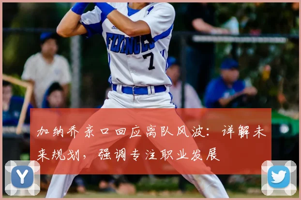 加纳乔亲口回应离队风波：详解未来规划，强调专注职业发展