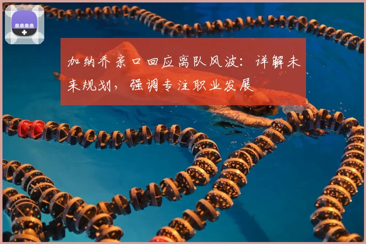 加纳乔亲口回应离队风波：详解未来规划，强调专注职业发展